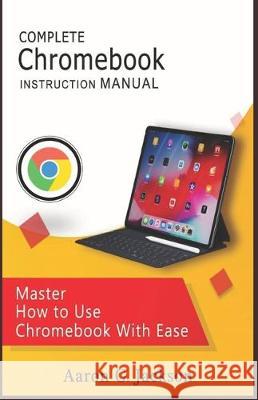 COMPLETE Chromebook INSTRUCTION MANUAL: Master How to Use Chromebook With Ease Aaron G. Jackson 9781697630008