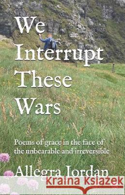 We Interrupt These Wars: Poems of grace in the face of the unbearable and irreversible Allegra Jordan 9781697650341 Independently Published