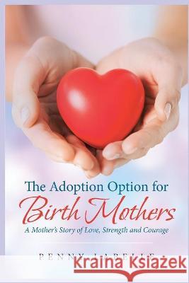 The Adoption Option for Birth Mothers: A Mother's Story of Love, Strength and Courage Penny LaBelle 9781697664515 Independently Published