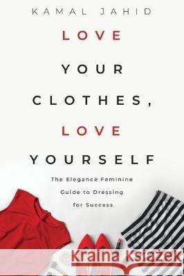 Love Your Clothes, Love Yourself: The Elegance Feminine Guide To Dressing For Success: By EleganceFeminine.com Kamal Jahid 9781698273723