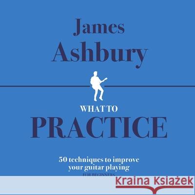 What To Practice: 50 Techniques To Improve Your Guitar Playing (For Beginners) Kit Bennett James Ashbury 9781698328324 Independently Published