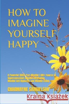 How to Imagine Yourself Happy: A Powerful Three-Part Mindful I AM(c)Course in Superconscious Mindful Meditation, Mindful Self-Hypnosis and Mindful Living Charmayne Samuelson 9781698537399 Independently Published