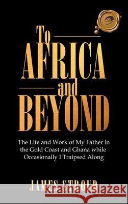 To Africa and Beyond: The Life and Work of My Father in the Gold Coast and Ghana While Occasionally I Traipsed Along James Stroud 9781698704104