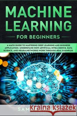 Machine Learning for Beginners: A Math Guide to Mastering Deep Learning and Business Application. Understand How Artificial Intelligence, Data Science, and Neural Networks Work Through Real Examples Samuel Hack 9781698978857 Independently Published