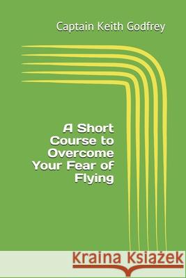A Short Course to Overcome Your Fear of Flying Captain Keith Godfrey 9781699030912 Independently Published
