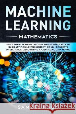 Machine Learning Mathematics: Study Deep Learning Through Data Science. How to Build Artificial Intelligence Through Concepts of Statistics, Algorithms, Analysis and Data Mining Samuel Hack 9781699742150 Independently Published