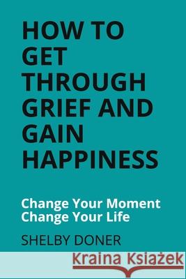 How To Get Through Grief And Gain Happiness: Change Your Moment Change Your Life Shelby Doner 9781700332394 Independently Published