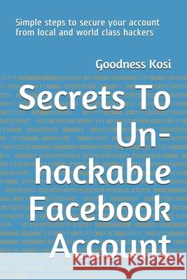 Secrets To Un-hackable Facebook Account: Simple steps to secure your account from local and world class hackers Goodness Kosi 9781700349491 Independently Published