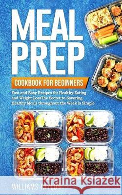 Meal Prep Cookbook for Beginners: Fast and Easy Recipes for Healthy Eating and Weight Loss The Secret to Savoring Healthy Meals throughout the Week is Williams Taylor 9781701100589 Independently Published