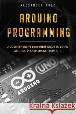 Arduino Programming: A Comprehensive Beginner's Guide to Learn Arduino Programming from A-Z Alexander Bold 9781701328457 Independently Published