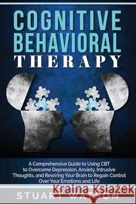 Cognitive Behavioral Therapy: A Comprehensive Guide to Using CBT to Overcome Depression, Anxiety, Intrusive Thoughts, and Rewiring Your Brain to Reg Stuart Watson 9781702208345