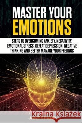 Master Your Emotions: Steps to Overcoming Anxiety, Negativity, Emotional Stress, Defeat Depression, Negative Thinking and Better Manage your Jake Sharp 9781702281348