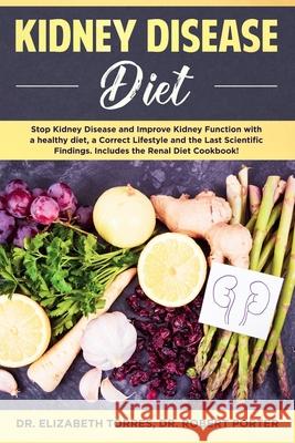 Kidney Disease Diet: Stop Kidney Disease and Improve Kidney Function with a Healthy Diet, a Correct Lifestyle and the Latest Scientific Findings; Includes the Renal Diet Cookbook. Robert Porter, Elizabeth Torres 9781702355353