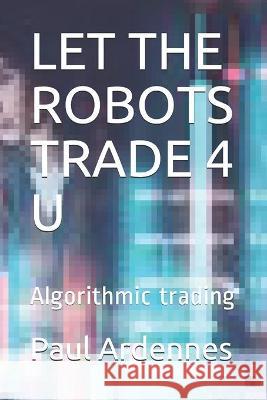 Let the Robots Trade 4 U: Algorithmic trading Paul Ardennes 9781702838283