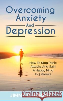 Overcoming Anxiety And Depression: How To Stop Panic Attacks And Gain A Happy Mind In 3 Weeks Jimmy D. Forest 9781702916066