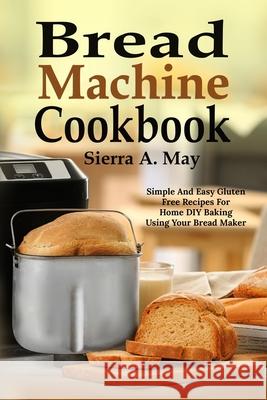Bread Machine Cookbook: Simple And Easy Gluten Free Recipes For Home DIY Baking Using Your Bread Maker Sierra a. May 9781702916158 Han Global Trading Pte Ltd