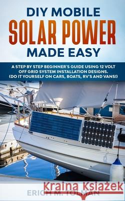 DIY Mobile Solar Power Made Easy: A Step By Step Beginner's Guide Using 12 Volt Off Grid System Installation Designs. (Do It Yourself On Cars, Boats, Erich M. Tolman 9781702916769