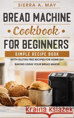 Bread Machine Cookbook For Beginners: Simple Recipe Book With Gluten Free Recipes For Home DIY Baking Using Your Bread Maker Sierra a. May 9781702916837 Han Global Trading Pte Ltd