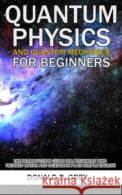 Quantum Physics And Quantum Mechanics For Beginners: The Introduction Guide For Beginners Who Flunked Maths And Science In Plain Simple English Donald B. Grey 9781702916936