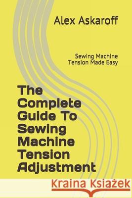 The Complete Guide To Sewing Machine Tension Adjustment: Sewing Machine Tension Made Easy Alex Askaroff 9781703009842 Independently Published