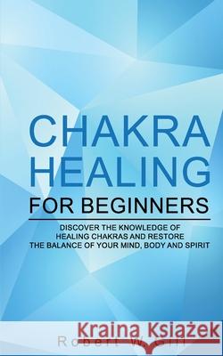 Chakra Healing for Beginners: Discover the knowledge of chakra healing and restore the balance of your mind, body and spirit Robert W 9781704064062