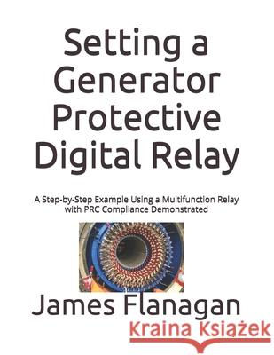 Setting a Generator Protective Digital Relay: A Step-by-Step Example Using a Multifunction Relay with PRC Compliance Demonstrated James Flanagan 9781704373751 Independently Published