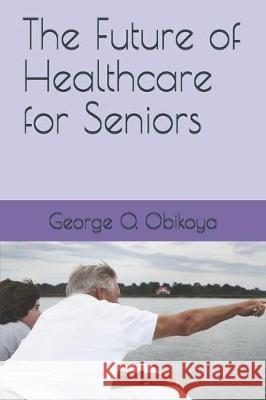 The Future of Healthcare for Seniors George O. Obikoya 9781704509358 Independently Published