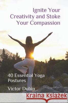 Ignite Your Creativity and Stoke Your Compassion: 40 Essential Yoga Postures Victor Dubin 9781704539171