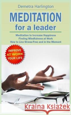 Meditation for a Leader: Meditation to Increase Happiness - Finding Mindfulness at Work - How to Live Stress-Free and in the Moment Demetra Harlington 9781704581996