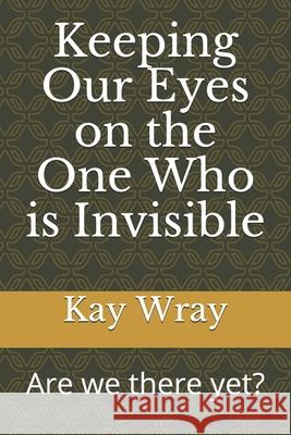 Keeping Our Eyes on the One Who is Invisible: Are we there yet? Kay Wray 9781704932903