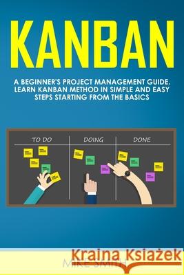 Kanban: A Beginner's Project Management Guide. Learn Kanban Method in Simple and Easy Steps Starting from the Basics Mike Smith 9781705315071 Independently Published