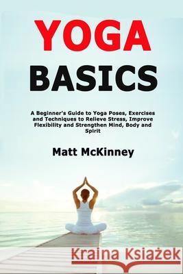 Yoga Basics: A Beginner's Guide to Yoga Poses, Exercises and Techniques to Relieve Stress, Improve Flexibility and Strengthen Mind, Matt McKinney 9781705366202