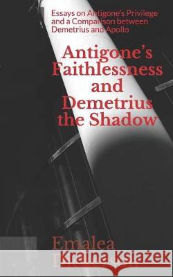 Antigone's Faithlessness and Demetrius the Shadow: Essays on Antigone's Privilege and a Comparison between Demetrius and Apollo Emalea Dickerson 9781705377635 Independently Published