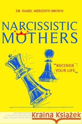 Narcissistic Mothers: Recover your Life from Toxic Family Relationships. A Healing Guide for Understanding Narcissism and Manipulation. Heal Isabel Meredith Brown 9781705491584