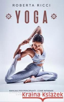 Yoga: Manuale Per Principianti - Come Imparare Lo Yoga Per Dimagrire, Alleviare Lo Stress e Ritrovare La Pace Interiore Roberta Ricci 9781705541449 Independently Published