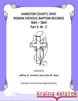 Hamilton County, Ohio Roman Catholic Baptism Records - 1860 - 1869: Part 2: M - Z Julie M. Ross Jeffrey G. Herbert 9781705558683