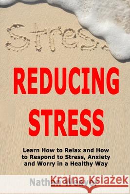 Reducing Stress: Learn How to Relax and How to Respond to Stress, Anxiety and Worry in a Healthy Way Nathan Weaver 9781705607671 Independently Published