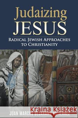 Judaizing Jesus: Radical Jewish Approaches to Christianity Juan Marcos Bejaran 9781705609019 Independently Published