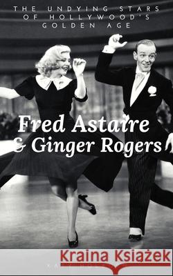 Fred Astaire & Ginger Rogers: THE UNDYING STARS OF HOLLYWOOD'S GOLDEN AGE: A Fred Astaire & Ginger Rogers Biography Katy Holborn 9781706132363