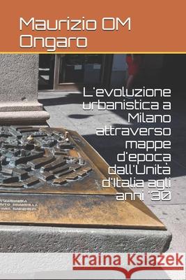 L'evoluzione urbanistica a Milano attraverso mappe d'epoca dall'Unità d'Italia agli anni '30 Maurizio Om Ongaro 9781706698555 Independently Published