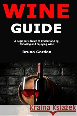 Wine Guide: A Beginner's Guide to Understanding, Choosing and Enjoying Wine Bruno Gordon 9781707899845 Independently Published