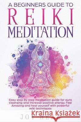 A Beginners Guide to Reiki Meditation: Easy step by step Meditation Guide for Aura Cleansing and increase Positive Energy. Feel Amazing and Heal yours Joy Heal 9781707901104