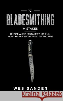 101 Bladesmithing Mistakes: Knife Making Mistakes That Ruin Your Knives and How to Avoid Them Wes Sander 9781707945641