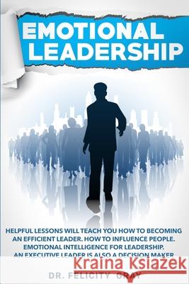 Emotional Leadership: Helpful Lessons Will Teach You How To Becoming an Efficient Leader. How To Influence People. Emotional Intelligence Fo Felicity Gray 9781708085230