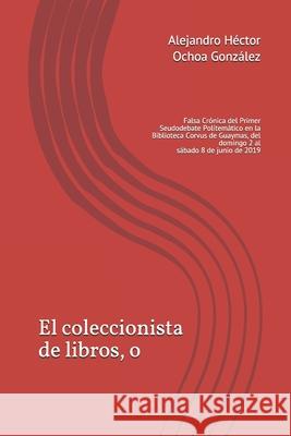 El coleccionista de libros, o: Falsa Crónica del Primer Seudodebate Politemático en la Biblioteca Corvus de Guaymas, del domingo 2 al sábado 8 de jun Ochoa Gonzalez, Alejandro Hector 9781708686819