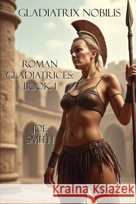 Gladiatrix Nobilis: Roman Gladiatrices: Book 1 Joe Smith 9781708939175 Independently Published