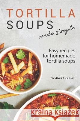 Tortilla Soups Made Simple: Easy Recipes for Homemade Tortilla Soups Angel Burns 9781709530531 Independently Published