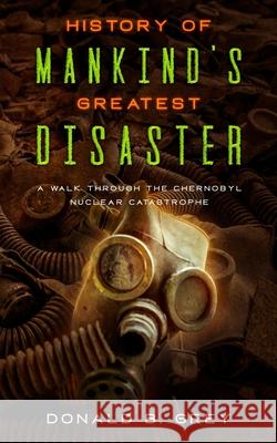 History Of Mankind's Greatest Disaster: A Walk Through The Chernobyl Nuclear Catastrophe Donald B Grey 9781709796449 Independently Published