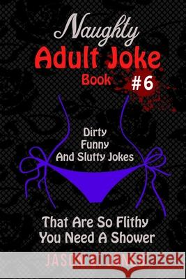 Naughty Adult Joke Book #6: Dirty, Funny And Slutty Jokes That Are So Flithy You Need A Shower Jason S. Jones 9781709831249 Independently Published