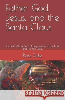Father God, Jesus, and the Santa Claus: The Truth About Santa Compared to Father God, and His Son, Jesus Ross Edward Silke 9781710007350 Independently Published